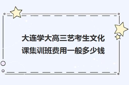 大连学大高三艺考生文化课集训班费用一般多少钱(大连全日制高考培训学校)