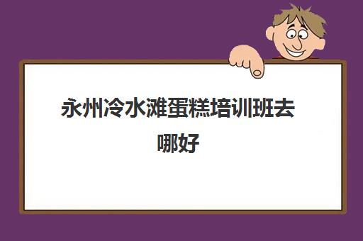 永州冷水滩蛋糕培训班去哪好(永州哪里可以学做面包中途不收费)