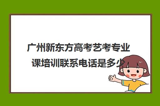 广州新东方高考艺考专业课培训联系电话是多少(艺考多少分能上一本)