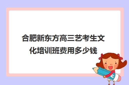 合肥新东方高三艺考生文化培训班费用多少钱(安徽艺考生文化课培训哪家好)