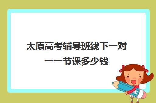 太原高考辅导班线下一对一一节课多少钱(高三辅导一对一多少钱)