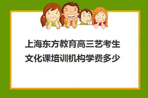 上海东方教育高三艺考生文化课培训机构学费多少钱(上海艺考机构哪个最好)