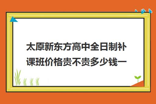 太原新东方高中全日制补课班价格贵不贵多少钱一年(太原全日制的高中补课机构哪个好)