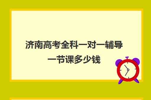 济南高考全科一对一辅导一节课多少钱(一对一辅导机构哪个好)