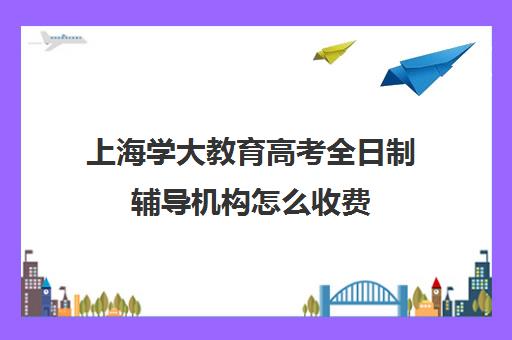 上海学大教育高考全日制辅导机构怎么收费（上海成人大学报名条件及收费标准）