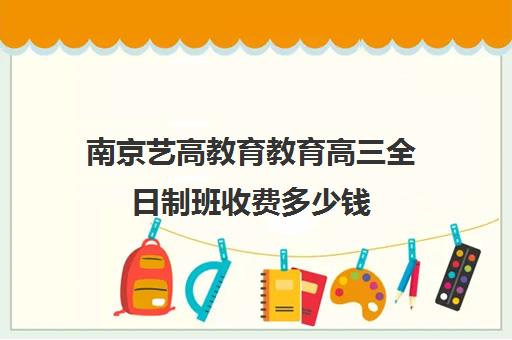 南京艺高教育教育高三全日制班收费多少钱（艺考生高中三年需要多少钱）