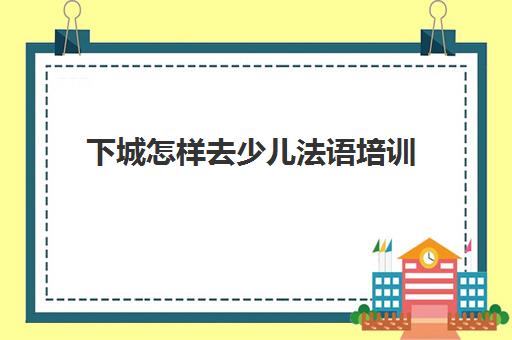 下城怎样去少儿法语培训(报班学法语一般多少钱)