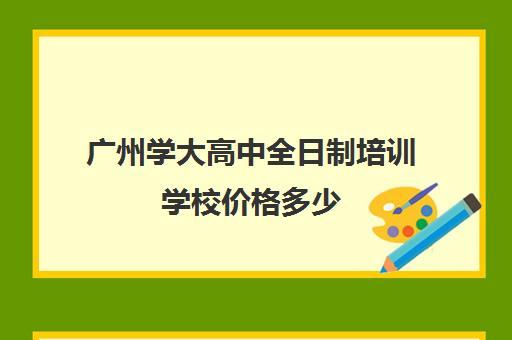 广州学大高中全日制培训学校价格多少(广州有哪些职高开设高考班)