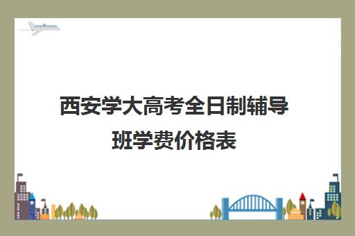 西安学大高考全日制辅导班学费价格表(西安高考十大补课机构有哪些)