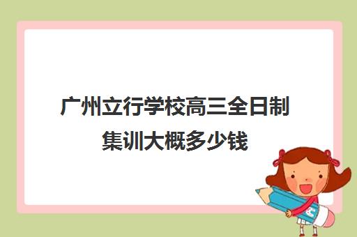 广州立行学校高三全日制集训大概多少钱(广州市民办高中招生条件)