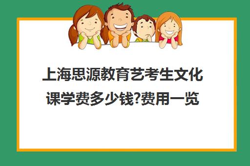 上海思源教育艺考生文化课学费多少钱?费用一览表（上海艺考分数和文化课分数怎么算）