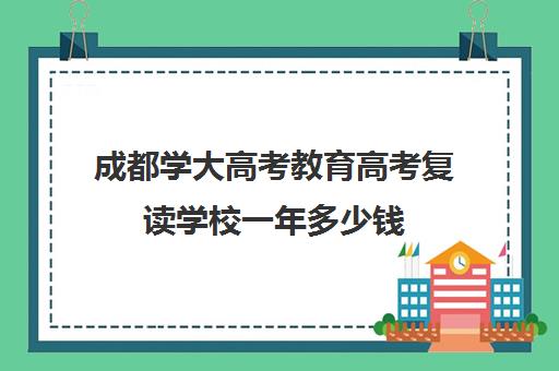 成都学大高考教育高考复读学校一年多少钱(高三复读学校哪里最好)