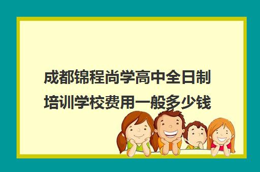 成都锦程尚学高中全日制培训学校费用一般多少钱(锦程教育培训学校)