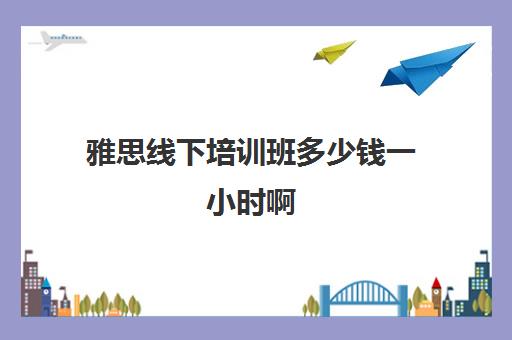 雅思线下培训班多少钱一小时啊(学雅思线上好还是线下好)