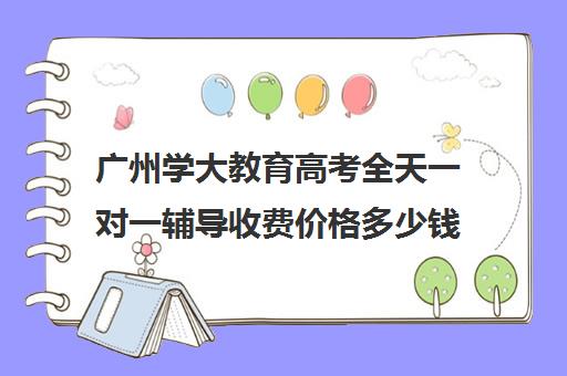 广州学大教育高考全天一对一辅导收费价格多少钱(学大教育高三全日制价格)