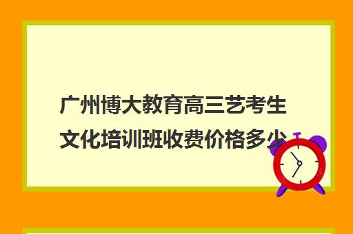 广州博大教育高三艺考生文化培训班收费价格多少钱(高三艺考生文化课集训多少钱)