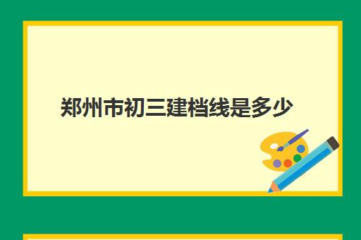 郑州市初三建档线是多少(2024年郑州高中建档线)