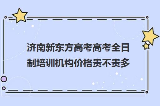 济南新东方高考高考全日制培训机构价格贵不贵多少钱一年(新东方全日制高考班收费)