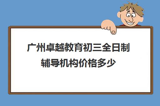 广州卓越教育初三全日制辅导机构价格多少(全日制初三培训机构有效果吗)