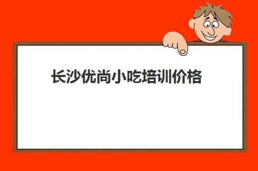 长沙优尚小吃培训价格(长沙前十小吃培训班)