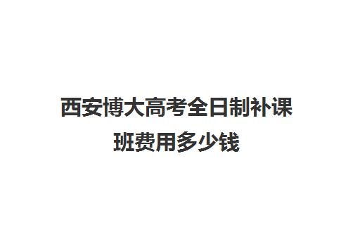 西安博大高考全日制补课班费用多少钱(西安高考冲刺班哪个学校好)