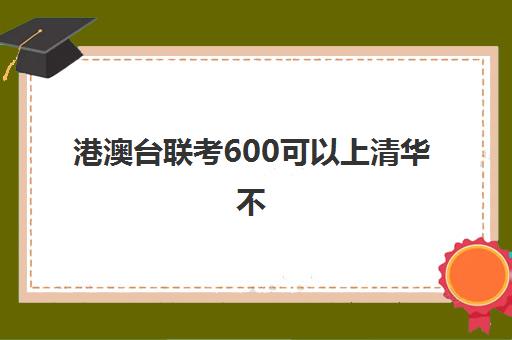 港澳台联考600可以上清华不(港澳台联考会取消吗)