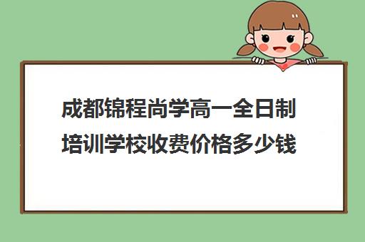 成都锦程尚学高一全日制培训学校收费价格多少钱(成都高三全日制培训机构排名)