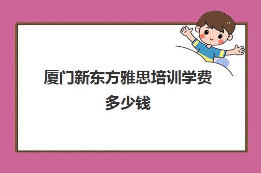 厦门新东方雅思培训学费多少钱(新东方学费一年多少)