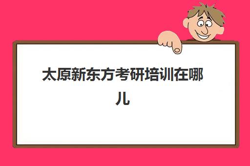 太原新东方考研培训在哪儿(太原比较靠谱的考研机构)