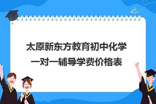 太原新东方教育初中化学一对一辅导学费价格表（一对一补课收费标准）