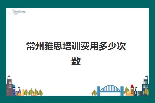 常州雅思培训费用多少次数(雅思班一般都是怎么收费)