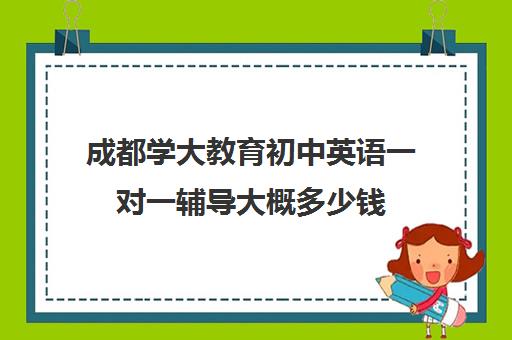 成都学大教育初中英语一对一辅导大概多少钱(成都新东方一对一辅导价格)