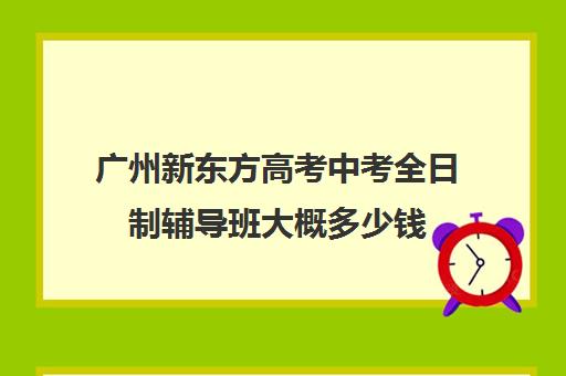 广州新东方高考中考全日制辅导班大概多少钱(高三全日制补课机构)