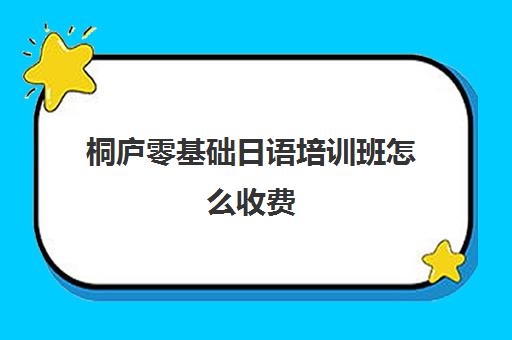 桐庐零基础日语培训班怎么收费(日语培训高考班学费多少钱一年)