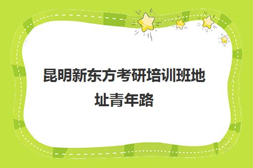 昆明新东方考研培训班地址青年路(新东方昆明校区地址)