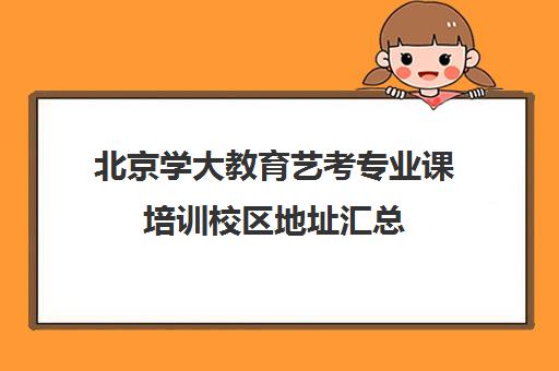 北京学大教育艺考专业课培训校区地址汇总（艺考多少分能上一本）