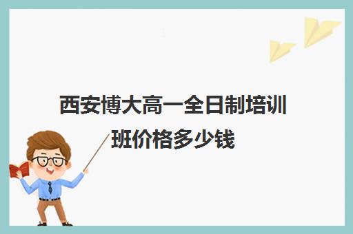 西安博大高一全日制培训班价格多少钱(西安新东方高考冲刺班收费)