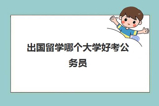 出国留学哪个大学好考公务员(出国留学还是考公务员)