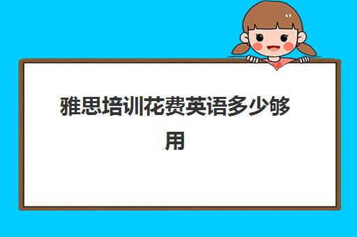 雅思培训花费英语多少够用(雅思培训费用大概要多少钱?)