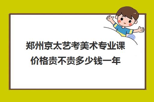 郑州京太艺考美术专业课价格贵不贵多少钱一年(郑州艺术培训机构排名榜前十名)