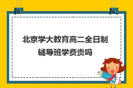 北京学大教育高二全日制辅导班学费贵吗（高中是全日制学历吗）