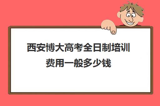 西安博大高考全日制培训费用一般多少钱(西安全日制高考补课机构排名)