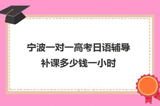 宁波一对一高考日语辅导补课多少钱一小时(高中日语学费一般一年多少钱)