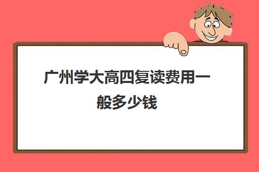 广州学大高四复读费用一般多少钱(大四回去复读有吗)