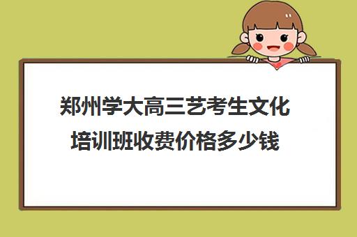 郑州学大高三艺考生文化培训班收费价格多少钱(郑州比较好艺考机构)