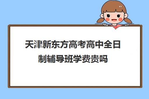 天津新东方高考高中全日制辅导班学费贵吗(天津高三封闭式培训机构)