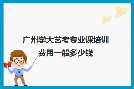 广州学大艺考专业课培训费用一般多少钱(艺考培训要多少钱)