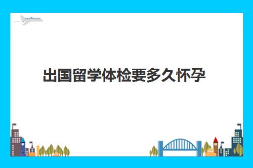 出国留学体检要多久怀孕(怀孕多久可以检查的出来)