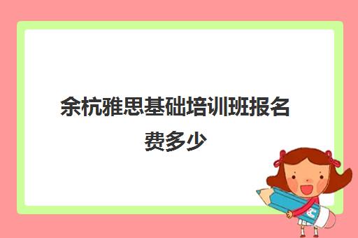 余杭雅思基础培训班报名费多少(雅思报哪个机构的辅导班比较好?)