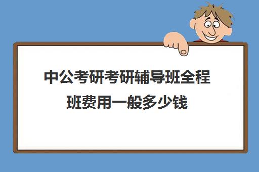 中公考研考研辅导班全程班费用一般多少钱（中公考研价格表）